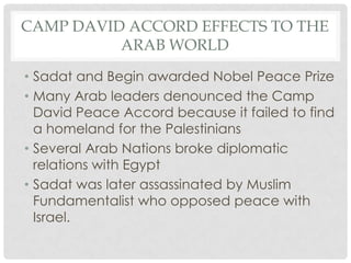 • Sadat and Begin awarded Nobel Peace Prize
• Many Arab leaders denounced the Camp
David Peace Accord because it failed to find
a homeland for the Palestinians
• Several Arab Nations broke diplomatic
relations with Egypt
• Sadat was later assassinated by Muslim
Fundamentalist who opposed peace with
Israel.
CAMP DAVID ACCORD EFFECTS TO THE
ARAB WORLD
 