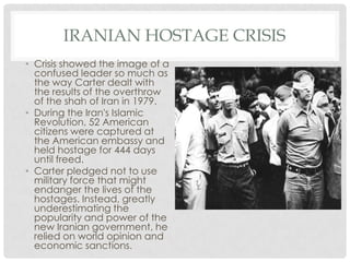IRANIAN HOSTAGE CRISIS
• Crisis showed the image of a
confused leader so much as
the way Carter dealt with
the results of the overthrow
of the shah of Iran in 1979.
• During the Iran's Islamic
Revolution, 52 American
citizens were captured at
the American embassy and
held hostage for 444 days
until freed.
• Carter pledged not to use
military force that might
endanger the lives of the
hostages. Instead, greatly
underestimating the
popularity and power of the
new Iranian government, he
relied on world opinion and
economic sanctions.
 