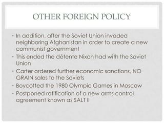 OTHER FOREIGN POLICY
• In addition, after the Soviet Union invaded
neighboring Afghanistan in order to create a new
communist government
• This ended the détente Nixon had with the Soviet
Union
• Carter ordered further economic sanctions, NO
GRAIN sales to the Soviets
• Boycotted the 1980 Olympic Games in Moscow
• Postponed ratification of a new arms control
agreement known as SALT II
 