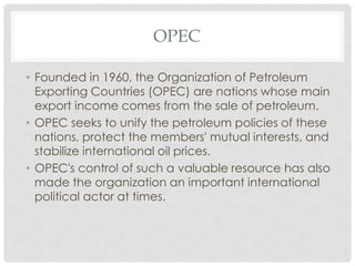 OPEC
• Founded in 1960, the Organization of Petroleum
Exporting Countries (OPEC) are nations whose main
export income comes from the sale of petroleum.
• OPEC seeks to unify the petroleum policies of these
nations, protect the members' mutual interests, and
stabilize international oil prices.
• OPEC's control of such a valuable resource has also
made the organization an important international
political actor at times.
 