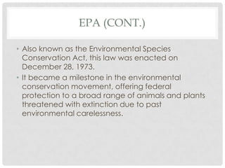 EPA (CONT.)
• Also known as the Environmental Species
Conservation Act, this law was enacted on
December 28, 1973.
• It became a milestone in the environmental
conservation movement, offering federal
protection to a broad range of animals and plants
threatened with extinction due to past
environmental carelessness.
 