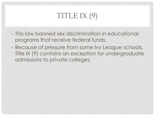 TITLE IX (9)
• This law banned sex discrimination in educational
programs that receive federal funds.
• Because of pressure from some Ivy League schools,
Title IX (9) contains an exception for undergraduate
admissions to private colleges.
 