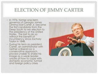 ELECTION OF JIMMY CARTER
• In 1976, former one-term
governor of Georgia James
(Jimmy) Earl Carter Jr. became
the first candidate from the
Deep South to win election to
the presidency of the United
States. The last to do so
without the benefit of
incumbency since Zachary
Taylor in 1848.
• During his term as president,
Carter, an administrator with
neither a liberal nor a
conservative approach,
proved unable to shake his
image as a weak leader,
unsure of how to cope with
domestic economic turmoil
and foreign policy crises
 