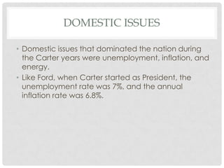 DOMESTIC ISSUES
• Domestic issues that dominated the nation during
the Carter years were unemployment, inflation, and
energy.
• Like Ford, when Carter started as President, the
unemployment rate was 7%, and the annual
inflation rate was 6.8%.
 