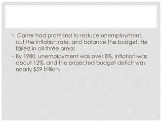 • Carter had promised to reduce unemployment,
cut the inflation rate, and balance the budget. He
failed in all three areas.
• By 1980, unemployment was over 8%, inflation was
about 12%, and the projected budget deficit was
nearly $59 billion.
 