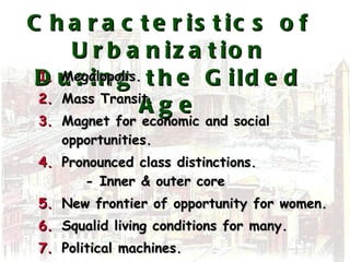 Characteristics of Urbanization During the Gilded Age Megalopolis. Mass Transit. Magnet for economic and social opportunities. Pronounced class distinctions.   - Inner & outer core New frontier of opportunity for women. Squalid living conditions for many. Political machines. Ethnic neighborhoods. 