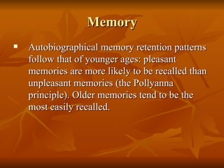 Memory Autobiographical memory retention patterns follow that of younger ages: pleasant memories are more likely to be recalled than unpleasant memories (the Pollyanna principle). Older memories tend to be the most easily recalled. 