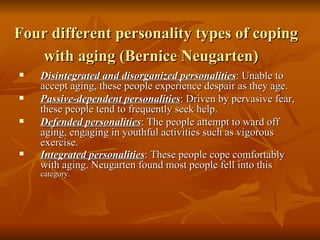Four different personality types of coping with aging (Bernice Neugarten)   Disintegrated and disorganized personalities : Unable to accept aging, these people experience despair as they age. Passive-dependent personalities : Driven by pervasive fear, these people tend to frequently seek help. Defended personalities : The people attempt to ward off aging, engaging in youthful activities such as vigorous exercise. Integrated personalities : These people cope comfortably with aging. Neugarten found most people fell into this  category. 