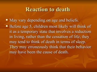 Reaction to death  May vary depending on age and beliefs. Before age 5, children most likely will think of it as a temporary state that involves a reduction in living, rather than the cessation of life; they may tend to think of death in terms of sleep. They may erroneously think that their behavior may have been the cause of death.  