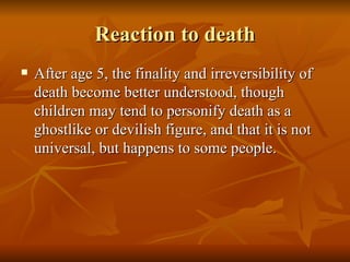 Reaction to death After age 5, the finality and irreversibility of death become better understood, though children may tend to personify death as a ghostlike or devilish figure, and that it is not universal, but happens to some people. 