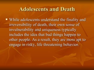 Adolescents and Death While adolescents understand the finality and irreversibility of death, their own sense of invulnerability and uniqueness typically includes the idea that bad things happen to other people. As a result, they are more apt to engage in risky, life threatening behavior.  