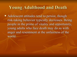 Young Adulthood and Death  Adolescent attitudes tend to persist, though risk-taking behavior typically decreases. Being people in the prime of vitality and opportunity, young adults who face death may do so with anger and resentment at the unfairness of the world.  