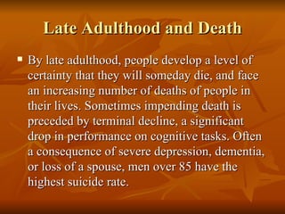 Late Adulthood and Death By late adulthood, people develop a level of certainty that they will someday die, and face an increasing number of deaths of people in their lives. Sometimes impending death is preceded by terminal decline, a significant drop in performance on cognitive tasks. Often a consequence of severe depression, dementia, or loss of a spouse, men over 85 have the highest suicide rate.  