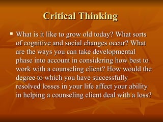 Critical Thinking  What is it like to grow old today? What sorts of cognitive and social changes occur? What are the ways you can take developmental phase into account in considering how best to work with a counseling client? How would the degree to which you have successfully resolved losses in your life affect your ability in helping a counseling client deal with a loss?  