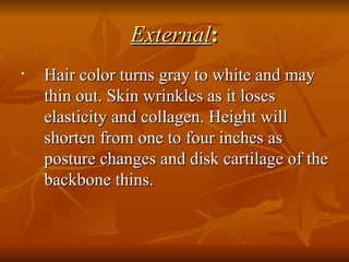 External : Hair color turns gray to white and may thin out. Skin wrinkles as it loses elasticity and collagen. Height will shorten from one to four inches as posture changes and disk cartilage of the backbone thins.  