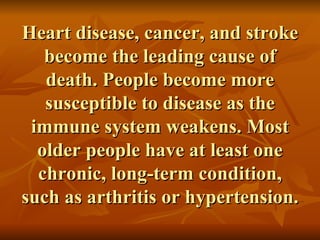 Heart disease, cancer, and stroke become the leading cause of death. People become more susceptible to disease as the immune system weakens. Most older people have at least one chronic, long-term condition, such as arthritis or hypertension. 