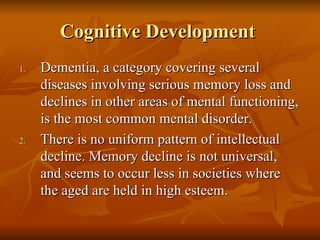 Cognitive Development  Dementia, a category covering several diseases involving serious memory loss and declines in other areas of mental functioning, is the most common mental disorder. There is no uniform pattern of intellectual decline. Memory decline is not universal, and seems to occur less in societies where the aged are held in high esteem.  