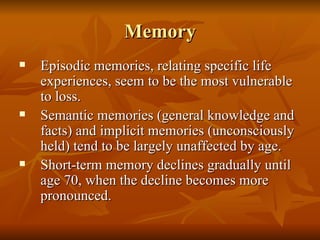 Memory Episodic memories, relating specific life experiences, seem to be the most vulnerable to loss. Semantic memories (general knowledge and facts) and implicit memories (unconsciously held) tend to be largely unaffected by age.  Short-term memory declines gradually until age 70, when the decline becomes more pronounced. 