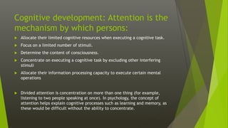 Cognitive development: Attention is the
mechanism by which persons:
 Allocate their limited cognitive resources when executing a cognitive task.
 Focus on a limited number of stimuli.
 Determine the content of consciousness.
 Concentrate on executing a cognitive task by excluding other interfering
stimuli
 Allocate their information processing capacity to execute certain mental
operations
 Divided attention is concentration on more than one thing (for example,
listening to two people speaking at once). In psychology, the concept of
attention helps explain cognitive processes such as learning and memory, as
these would be difficult without the ability to concentrate.
 