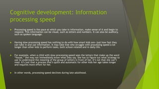 Cognitive development: Information
processing speed
 Processing speed is the pace at which you take in information, make sense of it and begin to
respond. This information can be visual, such as letters and numbers. It can also be auditory,
such as spoken language.
 Having slow processing speed has nothing to do with how smart kids are—just how fast they
can take in and use information. It may take kids who struggle with processing speed a lot
longer than other kids to perform tasks, both school-related and in daily life.
 For example, when a child with slow processing speed sees the letters that make up the word
“house,” she may not immediately know what they say. She has to figure out what strategy to
use to understand the meaning of the group of letters in front of her. It’s not that she can’t
read. It’s just that a process that’s quick and automatic for other kids her age takes longer
and requires more effort for her.
 In other words, processing speed declines during late adulthood.
 
