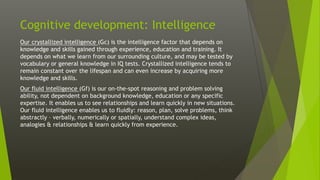 Cognitive development: Intelligence
Our crystallized intelligence (Gc) is the intelligence factor that depends on
knowledge and skills gained through experience, education and training. It
depends on what we learn from our surrounding culture, and may be tested by
vocabulary or general knowledge in IQ tests. Crystallized intelligence tends to
remain constant over the lifespan and can even increase by acquiring more
knowledge and skills.
Our fluid intelligence (Gf) is our on-the-spot reasoning and problem solving
ability, not dependent on background knowledge, education or any specific
expertise. It enables us to see relationships and learn quickly in new situations.
Our fluid intelligence enables us to fluidly: reason, plan, solve problems, think
abstractly – verbally, numerically or spatially, understand complex ideas,
analogies & relationships & learn quickly from experience.
 