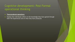 Cognitive development: Post Formal
operational thinking
 Transcendental operations:
 Implies that individuals reflect on the knowledge they have gained through
their life experiences and on what they have produced.
 