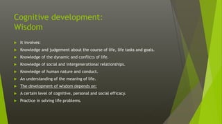 Cognitive development:
Wisdom
 It involves:
 Knowledge and judgement about the course of life, life tasks and goals.
 Knowledge of the dynamic and conflicts of life.
 Knowledge of social and intergenerational relationships.
 Knowledge of human nature and conduct.
 An understanding of the meaning of life.
 The development of wisdom depends on:
 A certain level of cognitive, personal and social efficacy.
 Practice in solving life problems.
 