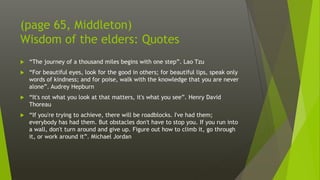 (page 65, Middleton)
Wisdom of the elders: Quotes
 “The journey of a thousand miles begins with one step”. Lao Tzu
 “For beautiful eyes, look for the good in others; for beautiful lips, speak only
words of kindness; and for poise, walk with the knowledge that you are never
alone”. Audrey Hepburn
 “It's not what you look at that matters, it's what you see”. Henry David
Thoreau
 “If you're trying to achieve, there will be roadblocks. I've had them;
everybody has had them. But obstacles don't have to stop you. If you run into
a wall, don't turn around and give up. Figure out how to climb it, go through
it, or work around it”. Michael Jordan
 
