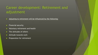 Career development: Retirement and
adjustment
 Adjusting to retirement will be influenced by the following:
 Financial security
 Voluntary retirement and health
 The attitudes of others
 Attitude towards work
 Preparation for retirement
 