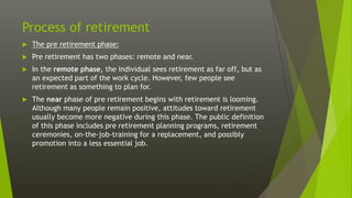 Process of retirement
 The pre retirement phase:
 Pre retirement has two phases: remote and near.
 In the remote phase, the individual sees retirement as far off, but as
an expected part of the work cycle. However, few people see
retirement as something to plan for.
 The near phase of pre retirement begins with retirement is looming.
Although many people remain positive, attitudes toward retirement
usually become more negative during this phase. The public definition
of this phase includes pre retirement planning programs, retirement
ceremonies, on-the-job-training for a replacement, and possibly
promotion into a less essential job.
 