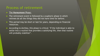 Process of retirement
 The Honeymoon Phase:
 The retirement event is followed by a euphoric phase in which
retirees do all the things they did not have time for before.
 This period may be short or last for years, depending on financial
resources.
 According to Atchley, this phase is critical: "If the individual is able to
settle into a routine that provides a satisfying life, then that routine
will probably stabilize“.
 