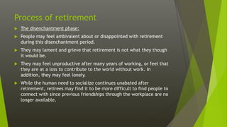 Process of retirement
 The disenchantment phase:
 People may feel ambivalent about or disappointed with retirement
during this disenchantment period.
 They may lament and grieve that retirement is not what they though
it would be.
 They may feel unproductive after many years of working, or feel that
they are at a loss to contribute to the world without work. In
addition, they may feel lonely.
 While the human need to socialize continues unabated after
retirement, retirees may find it to be more difficult to find people to
connect with since previous friendships through the workplace are no
longer available.
 