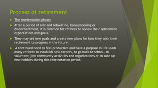 Process of retirement
 The reorientation phase:
 After a period of rest and relaxation, honeymooning or
disenchantment, it is common for retirees to review their retirement
expectations and goals.
 They may set new goals and create new plans for how they wish their
retirement to progress in the future.
 A continued need to feel productive and have a purpose in life leads
many retirees to establish new careers, to go back to school, to
volunteer, join community activities and organizations or to take up
new hobbies during this reorientation period.
 