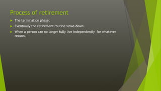 Process of retirement
 The termination phase:
 Eventually the retirement routine slows down.
 When a person can no longer fully live independently for whatever
reason.
 