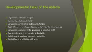 Developmental tasks of the elderly
 Adjustment to physical changes
 Maintaining intellectual vitality
 Adjustment to retirement and income changes
 Establishment of satisfactory housing and physical life circumstances
 Adjustment to changes in the spouse and to his or her death
 Rechanneling energy to new roles and activities
 Fulfillment of social and community obligations
 Establishment of affiliation with peers
 