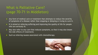 What is Palliative Care?
(page 70-71 in Middleton)
 Any form of medical care or treatment that attempts to reduce the severity
of symptoms of a disease rather than stopping or delaying or truing to cure it.
 It is aimed at relieving suffering and improving the quality of life for people
who are seriously ill.
 May also refer to any care that reduces symptoms, so that it may also lessen
the side effects of treatments
 Such as relieving nausea associated with chemotherapy
 