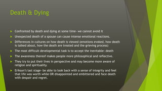 Death & Dying
 Confronted by death and dying at some time- we cannot avoid it
 Unexpected death of a spouse can cause intense emotional reactions.
 Differences in cultures on how death is viewed (emotions evoked, how death
is talked about, how the death are treated and the grieving process)
 The most difficult developmental task is to accept the inevitable: death
 The awareness thereof makes people more philosophical and reflective.
 They try to put their lives in perspective and may become more aware of
religion and spirituality.
 Erikson’s last stage- be able to look back with a sense of integrity and feel
that life was worth while OR disappointed and embittered and face death
with despair and regret.
 