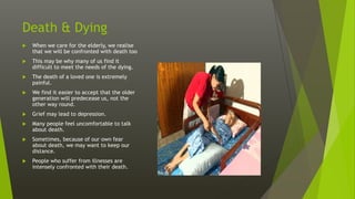 Death & Dying
 When we care for the elderly, we realise
that we will be confronted with death too
 This may be why many of us find it
difficult to meet the needs of the dying.
 The death of a loved one is extremely
painful.
 We find it easier to accept that the older
generation will predecease us, not the
other way round.
 Grief may lead to depression.
 Many people feel uncomfortable to talk
about death.
 Sometimes, because of our own fear
about death, we may want to keep our
distance.
 People who suffer from illnesses are
intensely confronted with their death.
 