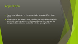 Application
 Nurses need to be aware of their own attitudes towards and fears about
death.
 These attitudes and fears are often communicated unknowingly to patients
and families, and may affect the relationship between the nurse and the
dying patient as well as the relationship with the grieving family.
 