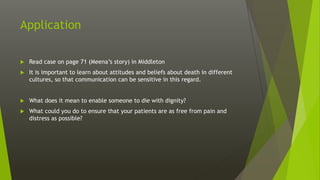 Application
 Read case on page 71 (Meena’s story) in Middleton
 It is important to learn about attitudes and beliefs about death in different
cultures, so that communication can be sensitive in this regard.
 What does it mean to enable someone to die with dignity?
 What could you do to ensure that your patients are as free from pain and
distress as possible?
 