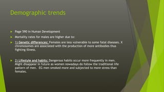 Demographic trends
 Page 590 in Human Development
 Mortality rates for males are higher due to:
 1) Genetic differences: Females are less vulnerable to some fatal diseases. X
chromosomes are associated with the production of more antibodies thus
fighting illness.
 2) Lifestyle and habits: Dangerous habits occur more frequently in men.
Might disappear in future as women nowadays do follow the traditional life
pattern of men. EG men smoked more and subjected to more stress than
females.
 