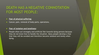 DEATH HAS A NEGATIVE CONNOTATION
FOR MOST PEOPLE:
 Fear of physical suffering:
 Cancer, pain, removal of body parts, operations.
 Fear of isolation and loneliness:
 People often act strangely and artificial like towards dying persons because
they do not know how to handle the situation. Many people develop a fear
that they will be avoided and therefore become isolated and lonely when
dying.
 