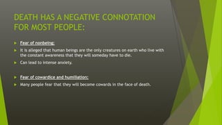 DEATH HAS A NEGATIVE CONNOTATION
FOR MOST PEOPLE:
 Fear of nonbeing:
 It is alleged that human beings are the only creatures on earth who live with
the constant awareness that they will someday have to die.
 Can lead to intense anxiety.
 Fear of cowardice and humiliation:
 Many people fear that they will become cowards in the face of death.
 