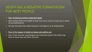 DEATH HAS A NEGATIVE CONNOTATION
FOR MOST PEOPLE:
 Fear of failing to achieve important goals:
 Some people define the length of their lives not in terms of years but in terms
of accomplishments.
 We may therefore fear death because it will deprive us of achievement.
 Fear of the impact of death on those who outlive you:
 Fear of the financial, psychological and emotional impact that death may
have on loved ones and other survivors.
 