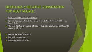 DEATH HAS A NEGATIVE CONNOTATION
FOR MOST PEOPLE:
 Fear of punishment or the unknown:
 Some religions preach that sinners are doomed after death and will forever
burn in hell.
 The fear that they are in this category evokes fear. Religion may also have the
opposite effect.
 Fear of the death of others:
 Fear of loosing another.
 Emotional and physical pain.
 