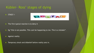 Kübler- Ross’ stages of dying
 STAGE 1-
 The first typical reaction is to deny it
 Eg “this is not possible. This cant be happening to me. This is a mistake”.
 Against reality
 Temporary shock and disbelief before reality sets in.
 