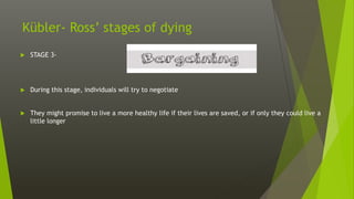 Kübler- Ross’ stages of dying
 STAGE 3-
 During this stage, individuals will try to negotiate
 They might promise to live a more healthy life if their lives are saved, or if only they could live a
little longer
 