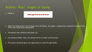 Kübler- Ross’ stages of dying
 STAGE 4-
 When the dying person can no longer deny the illness, the anger is replaced by a powerful feeling of loss
which may cause severe depression.
 The person may withdraw and easily cry.
 According to Kübler- Ross, one should not try to cheer up this person.
 The person should be given the opportunity to work through death.
 