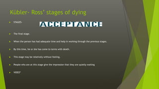 Kübler- Ross’ stages of dying
 STAGE5-
 The final stage.
 When the person has had adequate time and help in working through the previous stages.
 By this time, he or she has come to terms with death.
 This stage may be relatively without feeling.
 People who are at this stage give the impression that they are quietly waiting
 VIDEO*
 