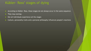 Kübler- Ross’ stages of dying
 According to Kübler- Ross, these stages do not always occur in the same sequence.
 They may overlap.
 Not all individuals experience all the stages
 Culture, personality traits and a personal philosophy influences people’s reactions
 